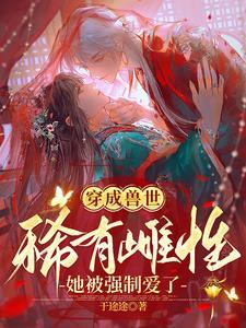 穿成兽世稀有雌性她被强制爱了无删减